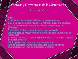 Ventajas y Desventajas de los Sistemas de 
Información. 
Ventajas. 
• Control efectivo de las actividades de la organización. 
• Integración de nuevas tecnologías y herramientas de vanguardia. 
• Ayuda a incrementar la efectividad en la operación de las 
empresas. 
• Proporciona ventajas competitivas y valor agregado. 
• Disponibilidad de mayor y mejor información para los usuarios en 
tiempo real. 
• Elimina la barrera de la distancia trabajando con un mismo sistema 
en puntos distantes. 
• Disminuye errores, tiempo y recursos superfluos. 
• Permite comparar resultados alcanzados con los objetivos 
programados, con fines de evaluación y control. 
 