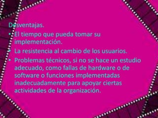 Desventajas. 
• El tiempo que pueda tomar su 
implementación. 
• La resistencia al cambio de los usuarios. 
• Problemas técnicos, si no se hace un estudio 
adecuado, como fallas de hardware o de 
software o funciones implementadas 
inadecuadamente para apoyar ciertas 
actividades de la organización. 
 