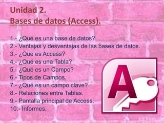 Unidad 2. 
Bases de datos (Access). 
1.- ¿Qué es una base de datos? 
2.- Ventajas y desventajas de las bases de datos. 
3.- ¿Qué es Access? 
4.- ¿Qué es una Tabla? 
5.- ¿Qué es un Campo? 
6.- Tipos de Campos. 
7.- ¿Qué es un campo clave? 
8.- Relaciones entre Tablas. 
9.- Pantalla principal de Access. 
10.- Informes. 
 