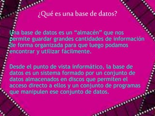 ¿Qué es una base de datos? 
Una base de datos es un “almacén” que nos 
permite guardar grandes cantidades de información 
de forma organizada para que luego podamos 
encontrar y utilizar fácilmente. 
Desde el punto de vista informático, la base de 
datos es un sistema formado por un conjunto de 
datos almacenados en discos que permiten el 
acceso directo a ellos y un conjunto de programas 
que manipulen ese conjunto de datos. 
 