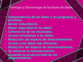 Ventajas y Desventajas de las bases de datos. 
• Independencia de los datos y los programas y 
procesos. 
• Menor redundancia. 
• Mayor seguridad en los datos. 
• Coherencia de los resultados. 
• Acceso simultaneo a los datos, 
• Reducción del espacio de almacenamiento, 
• Acceso a los datos más eficiente. 
• Reducción del espacio de almacenamiento, 
• Se refuerza la estandarización. 
• Aumenta la productividad de los 
programadores, 
 
