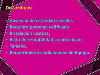 Desventajas: 
• Ausencia de estándares reales, 
• Requiere personal calificado, 
• Instalación costosa, 
• Falta de rentabilidad a corto plazo, 
• Tamaño. 
• Requerimientos adicionales de Equipo. 
 