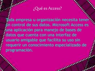¿Qué es Access? 
Toda empresa u organización necesita tener 
un control de sus datos. Microsoft Access es 
una aplicación para manejo de bases de 
datos que cuenta con una interfaz de 
usuario amigable que facilita su uso sin 
requerir un conocimiento especializado de 
programación. 
 