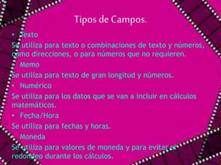 Tipos de Campos. 
• Texto 
Se utiliza para texto o combinaciones de texto y números, 
como direcciones, o para números que no requieren. 
• Memo 
Se utiliza para texto de gran longitud y números. 
• Numérico 
Se utiliza para los datos que se van a incluir en cálculos 
matemáticos. 
• Fecha/Hora 
Se utiliza para fechas y horas. 
• Moneda 
Se utiliza para valores de moneda y para evitar el 
redondeo durante los cálculos. 
 