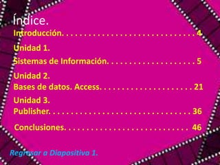 Índice. 
Introducción. . . . . . . . . . . . . . . . . . . . . . . . . . . . . . 4 
Unidad 1. 
Sistemas de Información. . . . . . . . . . . . . . . . . . . . 5 
Unidad 2. 
Bases de datos. Access. . . . . . . . . . . . . . . . . . . . . 21 
Unidad 3. 
Publisher. . . . . . . . . . . . . . . . . . . . . . . . . . . . . . . . 36 
Conclusiones. . . . . . . . . . . . . . . . . . . . . . . . . . . . 46 
Regresar a Diapositiva 1. 
 