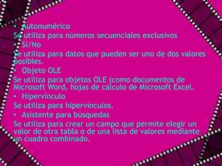• Autonumérico 
Se utiliza para números secuenciales exclusivos 
• Sí/No 
Se utiliza para datos que pueden ser uno de dos valores 
posibles. 
• Objeto OLE 
Se utiliza para objetos OLE (como documentos de 
Microsoft Word, hojas de cálculo de Microsoft Excel. 
• Hipervínculo 
Se utiliza para hipervínculos. 
• Asistente para búsquedas 
Se utiliza para crear un campo que permite elegir un 
valor de otra tabla o de una lista de valores mediante 
un cuadro combinado. 
 