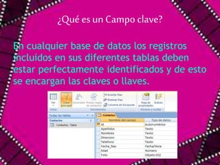 ¿Qué es un Campo clave? 
En cualquier base de datos los registros 
incluidos en sus diferentes tablas deben 
estar perfectamente identificados y de esto 
se encargan las claves o llaves. 
 