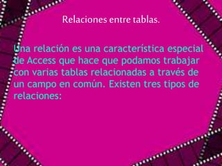 Relaciones entre tablas. 
Una relación es una característica especial 
de Access que hace que podamos trabajar 
con varias tablas relacionadas a través de 
un campo en común. Existen tres tipos de 
relaciones: 
 