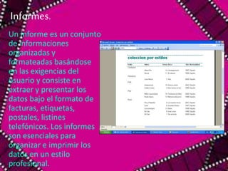 Informes. 
Un informe es un conjunto 
de informaciones 
organizadas y 
formateadas basándose 
en las exigencias del 
usuario y consiste en 
extraer y presentar los 
datos bajo el formato de 
facturas, etiquetas, 
postales, listines 
telefónicos. Los informes 
son esenciales para 
organizar e imprimir los 
datos en un estilo 
profesional. 
 