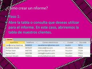 ¿Cómo crear un nforme? 
• Paso 1: 
• Abre la tabla o consulta que deseas utilizar 
para el informe. En este caso, abriremos la 
tabla de nuestros clientes. 
 