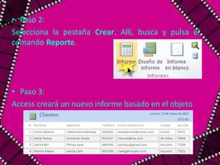 • Paso 2: 
Selecciona la pestaña Crear. Allí, busca y pulsa el 
comando Reporte. 
• Paso 3: 
Access creará un nuevo informe basado en el objeto 
 