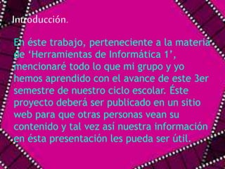 Introducción. 
En éste trabajo, perteneciente a la materia 
de ‘Herramientas de Informática 1’, 
mencionaré todo lo que mi grupo y yo 
hemos aprendido con el avance de este 3er 
semestre de nuestro ciclo escolar. Éste 
proyecto deberá ser publicado en un sitio 
web para que otras personas vean su 
contenido y tal vez así nuestra información 
en ésta presentación les pueda ser útil. 
 