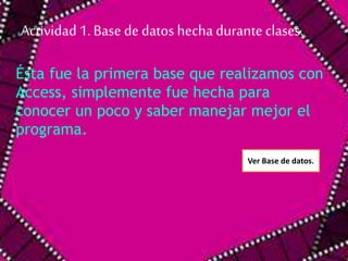 Actividad 1. Base de datos hecha durante clases. 
Ésta fue la primera base que realizamos con 
Access, simplemente fue hecha para 
conocer un poco y saber manejar mejor el 
programa. 
Ver Base de datos. 
 