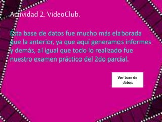 Actividad 2. VideoClub. 
Ésta base de datos fue mucho más elaborada 
que la anterior, ya que aquí generamos informes 
y demás, al igual que todo lo realizado fue 
nuestro examen práctico del 2do parcial. 
Ver base de 
datos. 
 