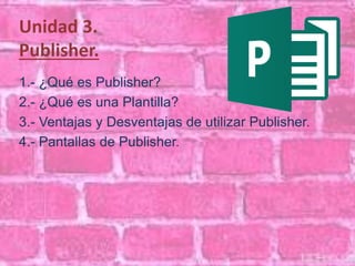 Unidad 3. 
Publisher. 
1.- ¿Qué es Publisher? 
2.- ¿Qué es una Plantilla? 
3.- Ventajas y Desventajas de utilizar Publisher. 
4.- Pantallas de Publisher. 
 