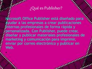 ¿Qué es Publisher? 
Microsoft Office Publisher está diseñado para 
ayudar a las empresas a crear publicaciones 
internas profesionales de forma rápida y 
personalizada. Con Publisher, puede crear, 
diseñar y publicar materiales profesionales de 
marketing y comunicación para imprimir, 
enviar por correo electrónico y publicar en 
Web. 
• 
 