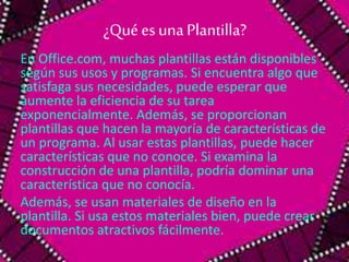 ¿Qué es una Plantilla? 
En Office.com, muchas plantillas están disponibles 
según sus usos y programas. Si encuentra algo que 
satisfaga sus necesidades, puede esperar que 
aumente la eficiencia de su tarea 
exponencialmente. Además, se proporcionan 
plantillas que hacen la mayoría de características de 
un programa. Al usar estas plantillas, puede hacer 
características que no conoce. Si examina la 
construcción de una plantilla, podría dominar una 
característica que no conocía. 
Además, se usan materiales de diseño en la 
plantilla. Si usa estos materiales bien, puede crear 
documentos atractivos fácilmente. 
 