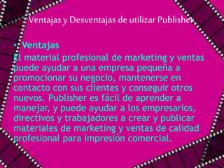 Ventajas y Desventajas de utilizar Publisher. 
• Ventajas 
El material profesional de marketing y ventas 
puede ayudar a una empresa pequeña a 
promocionar su negocio, mantenerse en 
contacto con sus clientes y conseguir otros 
nuevos. Publisher es fácil de aprender a 
manejar, y puede ayudar a los empresarios, 
directivos y trabajadores a crear y publicar 
materiales de marketing y ventas de calidad 
profesional para impresión comercial. 
 