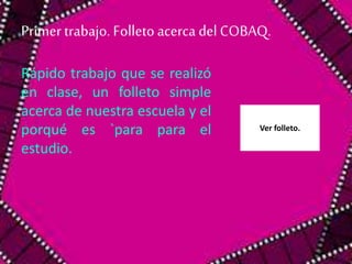 Primer trabajo. Folleto acerca del COBAQ. 
Rápido trabajo que se realizó 
en clase, un folleto simple 
acerca de nuestra escuela y el 
porqué es `para para el 
estudio. 
Ver folleto. 
 