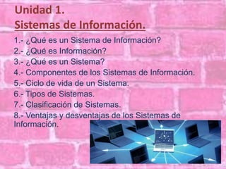 Unidad 1. 
Sistemas de Información. 
1.- ¿Qué es un Sistema de Información? 
2.- ¿Qué es Información? 
3.- ¿Qué es un Sistema? 
4.- Componentes de los Sistemas de Información. 
5.- Ciclo de vida de un Sistema. 
6.- Tipos de Sistemas. 
7.- Clasificación de Sistemas. 
8.- Ventajas y desventajas de los Sistemas de 
Información. 
 