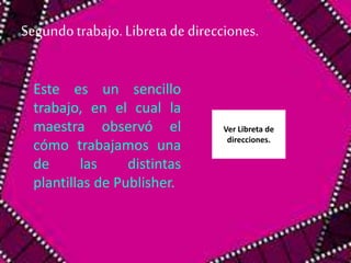 Segundo trabajo. Libreta de direcciones. 
Este es un sencillo 
trabajo, en el cual la 
maestra observó el 
cómo trabajamos una 
de las distintas 
plantillas de Publisher. 
Ver Libreta de 
direcciones. 
 
