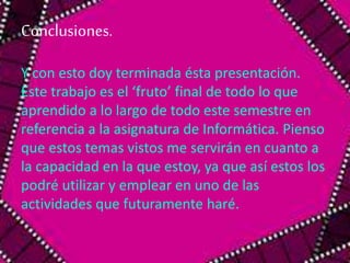 Conclusiones. 
Y con esto doy terminada ésta presentación. 
Este trabajo es el ‘fruto’ final de todo lo que 
aprendido a lo largo de todo este semestre en 
referencia a la asignatura de Informática. Pienso 
que estos temas vistos me servirán en cuanto a 
la capacidad en la que estoy, ya que así estos los 
podré utilizar y emplear en uno de las 
actividades que futuramente haré. 
