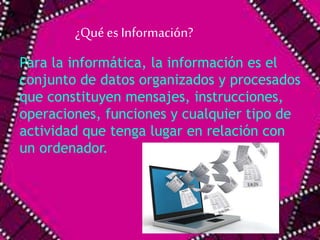 ¿Qué es Información? 
Para la informática, la información es el 
conjunto de datos organizados y procesados 
que constituyen mensajes, instrucciones, 
operaciones, funciones y cualquier tipo de 
actividad que tenga lugar en relación con 
un ordenador. 
 
