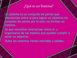 ¿Qué es un Sistema? 
Un sistema es un conjunto de partes que 
interactúan entre sí para lograr un objetivo.Un 
conjunto de partes por sí solo, no forman un 
sistema. 
Ya que necesitan interactuar entre sí, y 
organizarse de tal manera que puedan cumplir o 
tener un objetivo. 
Todos los sistemas tienen entradas y salidas. 
 