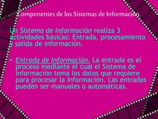 Componentes de los Sistemas de Información. 
Un Sistema de Información realiza 3 
actividades básicas: Entrada, procesamiento 
y salida de información. 
• Entrada de Información. La entrada es el 
proceso mediante el cual el Sistema de 
Información toma los datos que requiere 
para procesar la información. Las entradas 
pueden ser manuales o automáticas. 
 