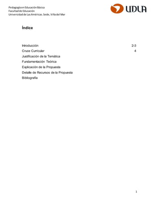 1 
Pedagogía en Educación Básica 
Facultad de Educación 
Universidad de Las Américas. Sede, Viña del Mar 
Índice 
Introducción 2-3 
Cruce Curricular 4 
Justificación de la Temática 
Fundamentación Teórica 
Explicación de la Propuesta 
Detalle de Recursos de la Propuesta 
Bibliografía 
 