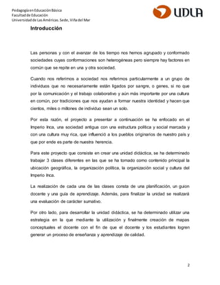 2 
Pedagogía en Educación Básica 
Facultad de Educación 
Universidad de Las Américas. Sede, Viña del Mar 
Introducción 
Las personas y con el avanzar de los tiempo nos hemos agrupado y conformado 
sociedades cuyas conformaciones son heterogéneas pero siempre hay factores en 
común que se repite en una y otra sociedad. 
Cuando nos referimos a sociedad nos referimos particularmente a un grupo de 
individuos que no necesariamente están ligados por sangre, o genes, si no que 
por la comunicación y el trabajo colaborativo y aún más importante por una cultura 
en común, por tradiciones que nos ayudan a formar nuestra identidad y hacen que 
cientos, miles o millones de individuo sean un solo. 
Por esta razón, el proyecto a presentar a continuación se ha enfocado en el 
Imperio Inca, una sociedad antigua con una estructura política y social marcada y 
con una cultura muy rica, que influenció a los pueblos originarios de nuestro país y 
que por ende es parte de nuestra herencia. 
Para este proyecto que consiste en crear una unidad didáctica, se ha determinado 
trabajar 3 clases diferentes en las que se ha tomado como contenido principal la 
ubicación geográfica, la organización política, la organización social y cultura del 
Imperio Inca. 
La realización de cada una de las clases consta de una planificación, un guion 
docente y una guía de aprendizaje. Además, para finalizar la unidad se realizará 
una evaluación de carácter sumativo. 
Por otro lado, para desarrollar la unidad didáctica, se ha determinado utilizar una 
estrategia en la que mediante la utilización y finalmente creación de mapas 
conceptuales el docente con el fin de que el docente y los estudiantes logren 
generar un proceso de enseñanza y aprendizaje de calidad. 
 