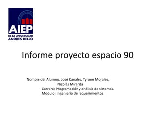 Informe proyecto espacio 90 
Nombre del Alumno: José Canales, Tyrone Morales, 
Nicolás Miranda 
Carrera: Programación y análisis de sistemas. 
Modulo: Ingeniería de requerimientos 
 