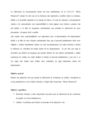 La elaboración de documentación dentro del área administrativa de la U.E.C.I.V. “María 
Montessori” siempre ha sido una de las funciones más importante y notables desde su comienzo, 
debido a la necesidad requerida en la entrega de oficios a la zona de educativa y documentación 
variada a los representantes esta responsabilidad se torna algunas veces tediosa y pesada, más 
aun debido a la falta de programas automatizados que permitan la elaboración de estos 
documentos de manera fácil y sencilla. 
Aun cuando estas responsabilidades son importantes para el funcionamiento del departamento, 
debido a la falta de estos sistemas automatizados hace que el personal administrativo deba verse 
obligado a realizar manualmente muchas de estas documentaciones, las cuales demoran y afectan 
la eficiencia y/o velocidad del trabajo dentro de los departamentos. Es por ello, que surge la 
necesidad que diseñar un programa que permita elaborar de una manera sistematizada y rápida 
constancias de estudio, las cuales facilitara el trabajo al personal administrativo y que este a su 
vez tenga más tiempo para realizar otras actividades de igual importancia dentro del 
departamento. 
Objetivo general 
Diseñar una aplicación web que permita la elaboración de constancias de estudio e inscripción en 
el área administrativa de la Unidad Educativa Colegio Ítalo-Venezolano “María Montessori”. 
Objetivo específicos. 
 Recolectar formatos y datos importantes necesarios para la elaboración de las constancias 
de estudio en el área administrativa. 
 Analizar el problema para diseñar un prototipo de la aplicación web. 
 