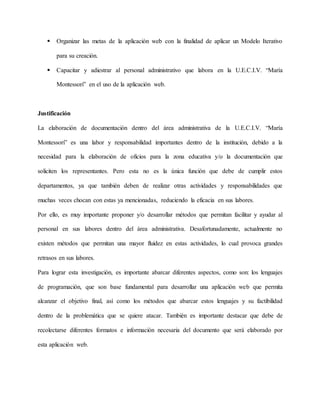  Organizar las metas de la aplicación web con la finalidad de aplicar un Modelo Iterativo 
para su creación. 
 Capacitar y adiestrar al personal administrativo que labora en la U.E.C.I.V. “María 
Montessori” en el uso de la aplicación web. 
Justificación 
La elaboración de documentación dentro del área administrativa de la U.E.C.I.V. “María 
Montessori” es una labor y responsabilidad importantes dentro de la institución, debido a la 
necesidad para la elaboración de oficios para la zona educativa y/o la documentación que 
soliciten los representantes. Pero esta no es la única función que debe de cumplir estos 
departamentos, ya que también deben de realizar otras actividades y responsabilidades que 
muchas veces chocan con estas ya mencionadas, reduciendo la eficacia en sus labores. 
Por ello, es muy importante proponer y/o desarrollar métodos que permitan facilitar y ayudar al 
personal en sus labores dentro del área administrativa. Desafortunadamente, actualmente no 
existen métodos que permitan una mayor fluidez en estas actividades, lo cual provoca grandes 
retrasos en sus labores. 
Para lograr esta investigación, es importante abarcar diferentes aspectos, como son: los lenguajes 
de programación, que son base fundamental para desarrollar una aplicación web que permita 
alcanzar el objetivo final, así como los métodos que abarcar estos lenguajes y su factibilidad 
dentro de la problemática que se quiere atacar. También es importante destacar que debe de 
recolectarse diferentes formatos e información necesaria del documento que será elaborado por 
esta aplicación web. 
 