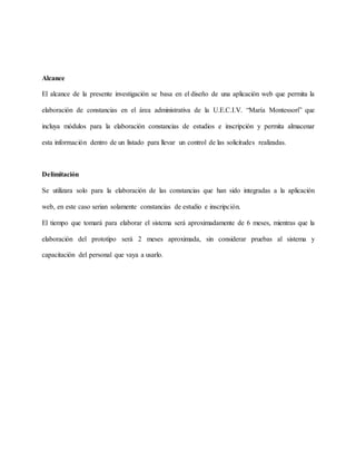 Alcance 
El alcance de la presente investigación se basa en el diseño de una aplicación web que permita la 
elaboración de constancias en el área administrativa de la U.E.C.I.V. “María Montessori” que 
incluya módulos para la elaboración constancias de estudios e inscripción y permita almacenar 
esta información dentro de un listado para llevar un control de las solicitudes realizadas. 
Delimitación 
Se utilizara solo para la elaboración de las constancias que han sido integradas a la aplicación 
web, en este caso serian solamente constancias de estudio e inscripción. 
El tiempo que tomará para elaborar el sistema será aproximadamente de 6 meses, mientras que la 
elaboración del prototipo será 2 meses aproximada, sin considerar pruebas al sistema y 
capacitación del personal que vaya a usarlo. 
 