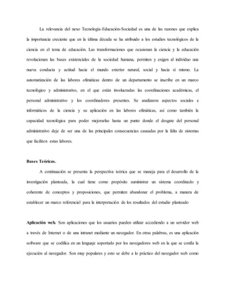 La relevancia del nexo Tecnología-Educación-Sociedad es una de las razones que explica 
la importancia creciente que en la última década se ha atribuido a los estudios tecnológicos de la 
ciencia en el tema de educación. Las transformaciones que ocasionan la ciencia y la educación 
revolucionan las bases existenciales de la sociedad humana, permiten y exigen al individuo una 
nueva conducta y actitud hacia el mundo exterior natural, social y hacia sí mismo. La 
automatización de las labores ofimáticas dentro de un departamento se inscribe en un marco 
tecnológico y administrativo, en el que están involucradas las coordinaciones académicas, el 
personal administrativo y los coordinadores presentes. Se analizaron aspectos sociales e 
informáticos de la ciencia y su aplicación en las labores ofimáticas, así como también la 
capacidad tecnológica para poder mejorarlas hasta un punto donde el desgate del personal 
administrativo deje de ser una de las principales consecuencias causadas por la falta de sistemas 
que faciliten estas labores. 
Bases Teóricas. 
A continuación se presenta la perspectiva teórica que se maneja para el desarrollo de la 
investigación planteada, la cual tiene como propósito suministrar un sistema coordinado y 
coherente de conceptos y proposiciones, que permiten abandonar el problema, a manera de 
establecer un marco referencial para la interpretación de los resultados del estudio planteado 
Aplicación web. Son aplicaciones que los usuarios pueden utilizar accediendo a un servidor web 
a través de Internet o de una intranet mediante un navegador. En otras palabras, es una aplicación 
software que se codifica en un lenguaje soportado por los navegadores web en la que se confía la 
ejecución al navegador. Son muy populares y esto se debe a lo práctico del navegador web como 
 