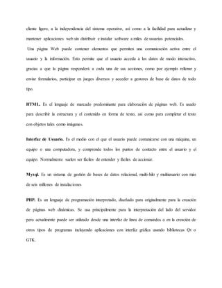 cliente ligero, a la independencia del sistema operativo, así como a la facilidad para actualizar y 
mantener aplicaciones web sin distribuir e instalar software a miles de usuarios potenciales. 
Una página Web puede contener elementos que permiten una comunicación activa entre el 
usuario y la información. Esto permite que el usuario acceda a los datos de modo interactivo, 
gracias a que la página responderá a cada una de sus acciones, como por ejemplo rellenar y 
enviar formularios, participar en juegos diversos y acceder a gestores de base de datos de todo 
tipo. 
HTML. Es el lenguaje de marcado predominante para elaboración de páginas web. Es usado 
para describir la estructura y el contenido en forma de texto, así como para completar el texto 
con objetos tales como imágenes. 
Interfaz de Usuario. Es el medio con el que el usuario puede comunicarse con una máquina, un 
equipo o una computadora, y comprende todos los puntos de contacto entre el usuario y el 
equipo. Normalmente suelen ser fáciles de entender y fáciles de accionar. 
Mysql. Es un sistema de gestión de bases de datos relacional, multi-hilo y multiusuario con más 
de seis millones de instalaciones 
PHP. Es un lenguaje de programación interpretado, diseñado para originalmente para la creación 
de páginas web dinámicas. Se usa principalmente para la interpretación del lado del servidor 
pero actualmente puede ser utilizado desde una interfaz de línea de comandos o en la creación de 
otros tipos de programas incluyendo aplicaciones con interfaz gráfica usando bibliotecas Qt o 
GTK. 
 