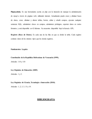 Phpmyadmin. Es una herramienta escrita en php con la intención de manejar la administración 
de mysql a través de páginas web, utilizando internet. Actualmente puede crear y eliminar bases 
de datos, crear, eliminar y alterar tablas, borrar, editar y añadir campos, ejecutar cualquier 
sentencia SQL, administrar claves en campos, administrar privilegios, exportar datos en varios 
formatos y está disponible en 62 idiomas. Se encuentra disponible bajo la licencia GPL. 
Registro (Base de Datos). Es cada una de las filas en que se divide la tabla. Cada registro 
contiene datos de los mismos tipos que los demás registros. 
Fundamentos Legales 
Constitución de la República Bolivariana de Venezuela (1999). 
Artículos 110 y 118 
Ley Orgánica de Educación (2009) 
Artículos 1 y 2. 
Ley Orgánica de Ciencia, Tecnología e Innovación (2010). 
Artículos 1, 2, 3, 5, 15 y 19. 
BIBLIOGRAFIA 
 