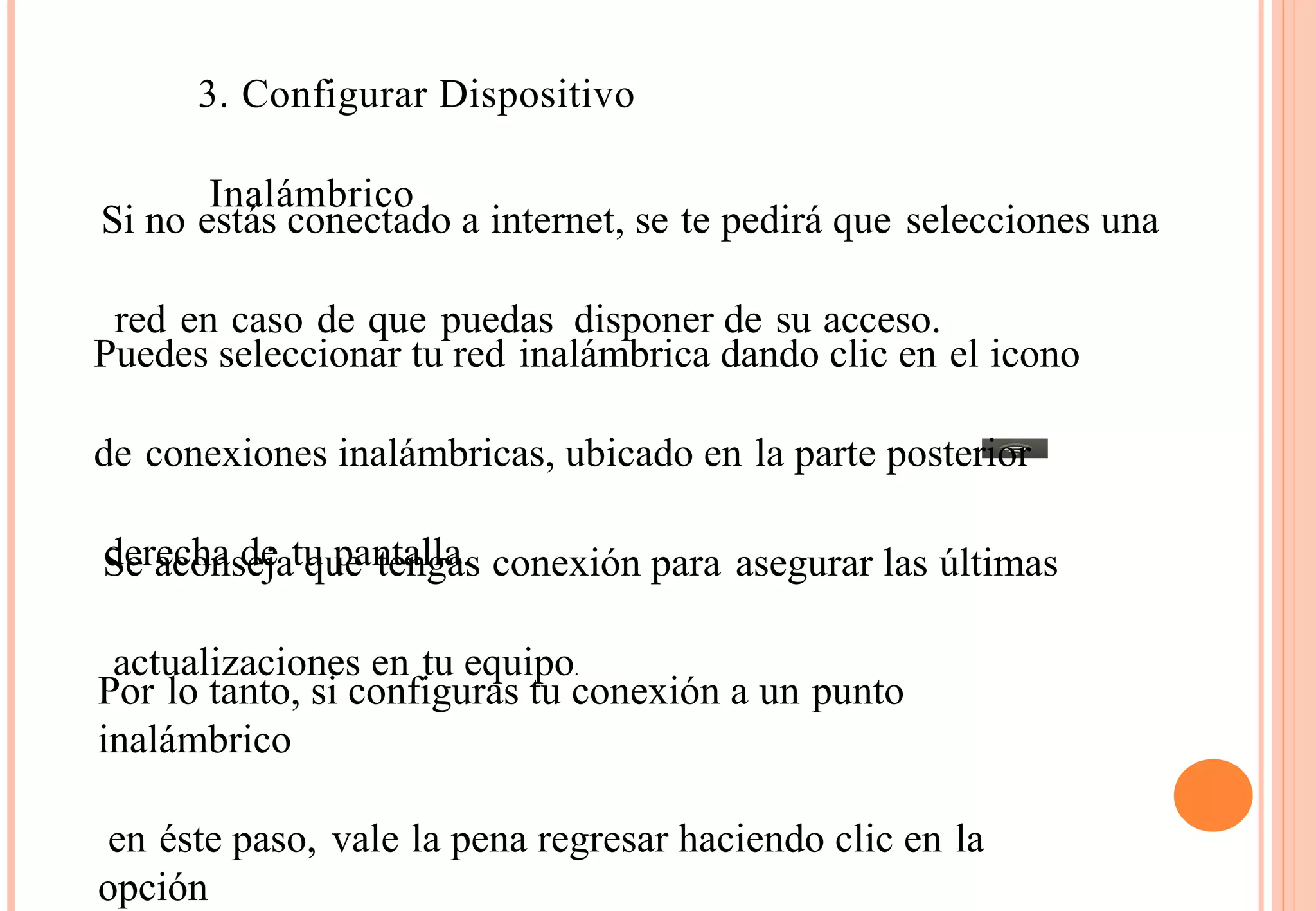 3. Configurar Dispositivo 
Si no eIsntáaslá cmonbericctaodo a internet, se te pedirá que selecciones una 
red en caso de que puedas disponer de su acceso. 
Puedes seleccionar tu red inalámbrica dando clic en el icono 
de conexiones inalámbricas, ubicado en la parte posterior 
Sdeer aeccohna sdeeja t uq upea ntetanlglaa.s conexión para asegurar las últimas 
actualizaciones en tu equipo. Por lo tanto, si configuras tu conexión a un punto 
inalámbrico 
en éste paso, vale la pena regresar haciendo clic en la 
opción 
 