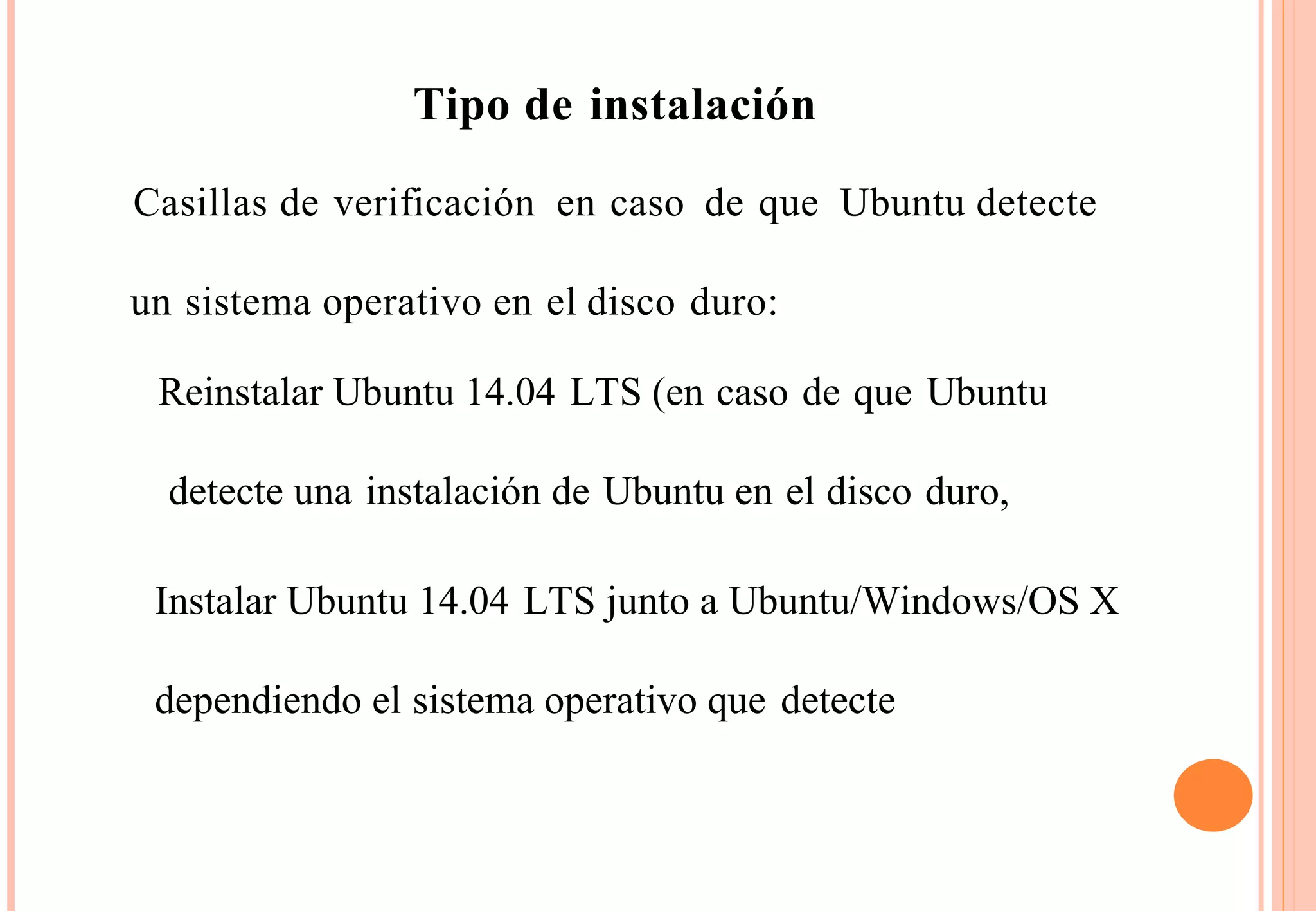 Tipo de instalación 
Casillas de verificación en caso de que Ubuntu detecte 
un sistema operativo en el disco duro: 
Reinstalar Ubuntu 14.04 LTS (en caso de que Ubuntu 
detecte una instalación de Ubuntu en el disco duro, 
Instalar Ubuntu 14.04 LTS junto a Ubuntu/Windows/OS X 
dependiendo el sistema operativo que detecte 
 