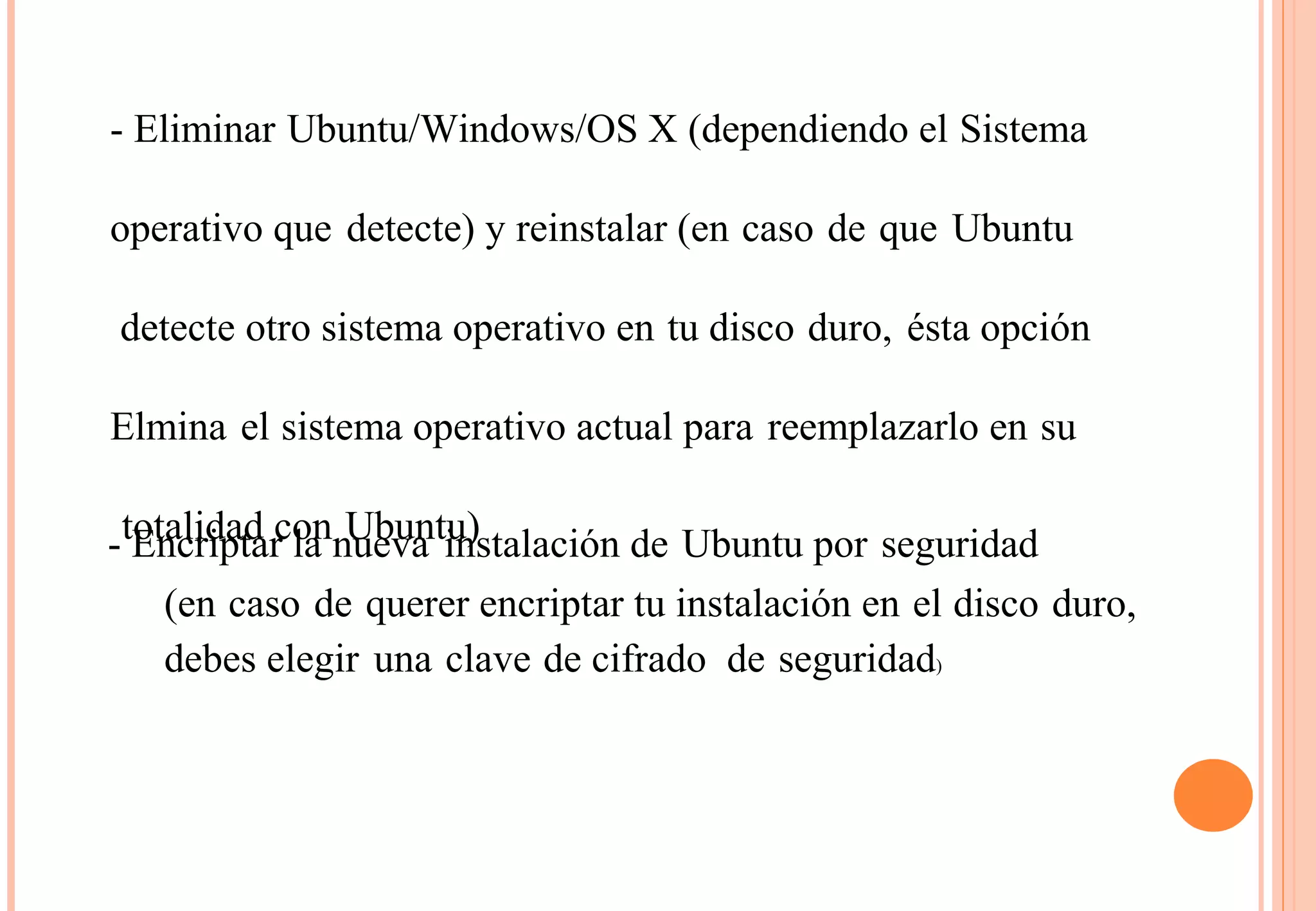 - Eliminar Ubuntu/Windows/OS X (dependiendo el Sistema 
operativo que detecte) y reinstalar (en caso de que Ubuntu 
detecte otro sistema operativo en tu disco duro, ésta opción 
Elmina el sistema operativo actual para reemplazarlo en su 
totalidad con Ubuntu) 
- Encriptar la nueva instalación de Ubuntu por seguridad 
(en caso de querer encriptar tu instalación en el disco duro, 
debes elegir una clave de cifrado de seguridad) 
 