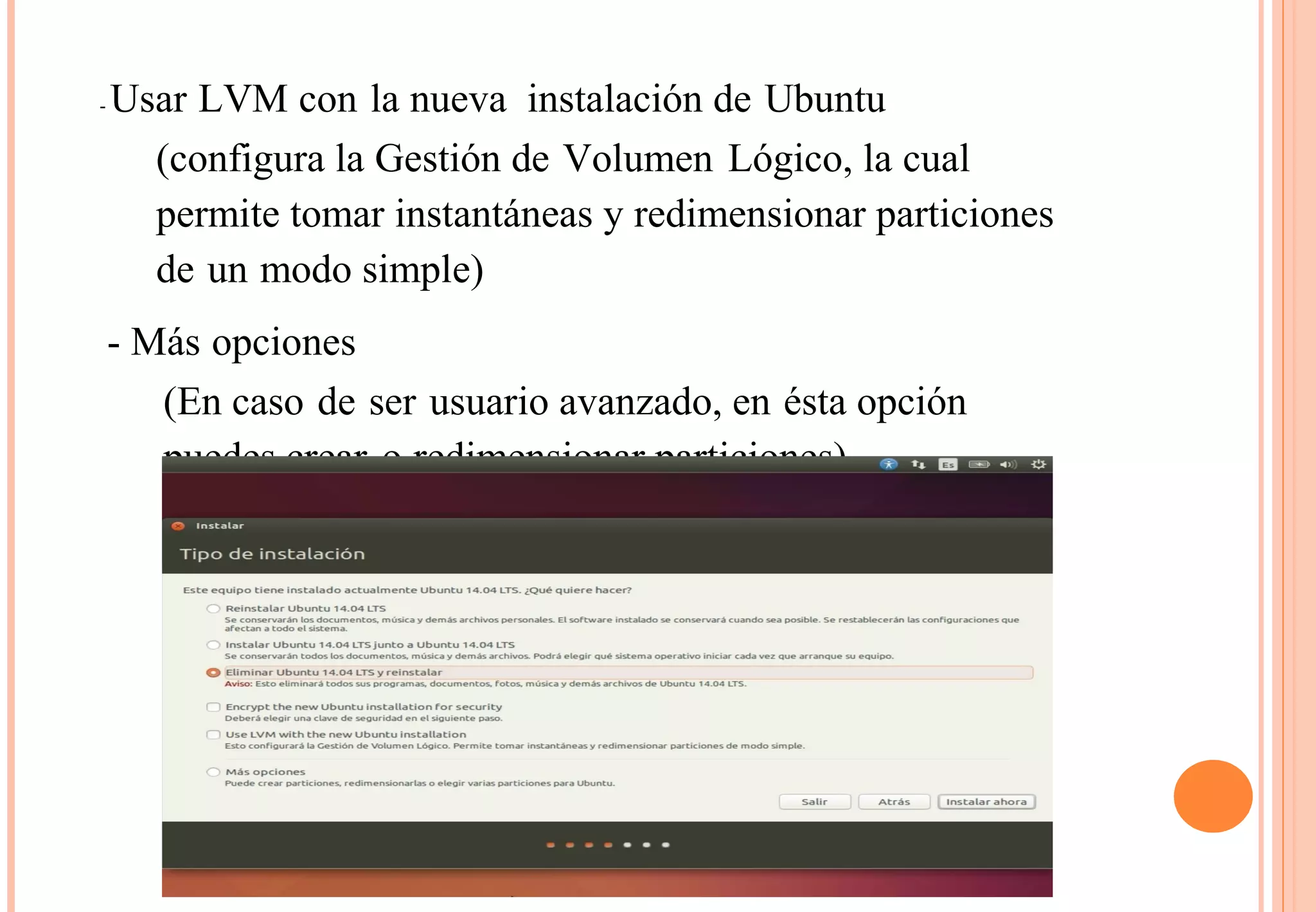 - Usar LVM con la nueva instalación de Ubuntu 
(configura la Gestión de Volumen Lógico, la cual 
permite tomar instantáneas y redimensionar particiones 
de un modo simple) 
- Más opciones 
(En caso de ser usuario avanzado, en ésta opción 
puedes crear o redimensionar particiones) 
 