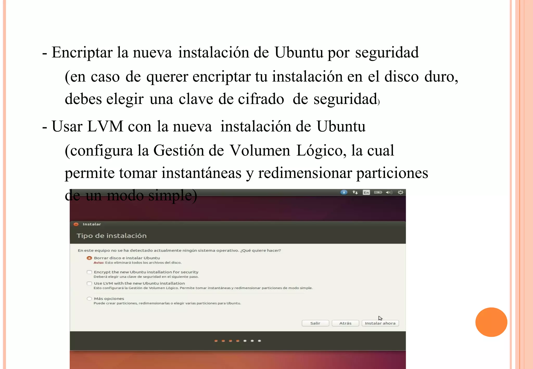 - Encriptar la nueva instalación de Ubuntu por seguridad 
(en caso de querer encriptar tu instalación en el disco duro, 
debes elegir una clave de cifrado de seguridad) 
- Usar LVM con la nueva instalación de Ubuntu 
(configura la Gestión de Volumen Lógico, la cual 
permite tomar instantáneas y redimensionar particiones 
de un modo simple) 
 