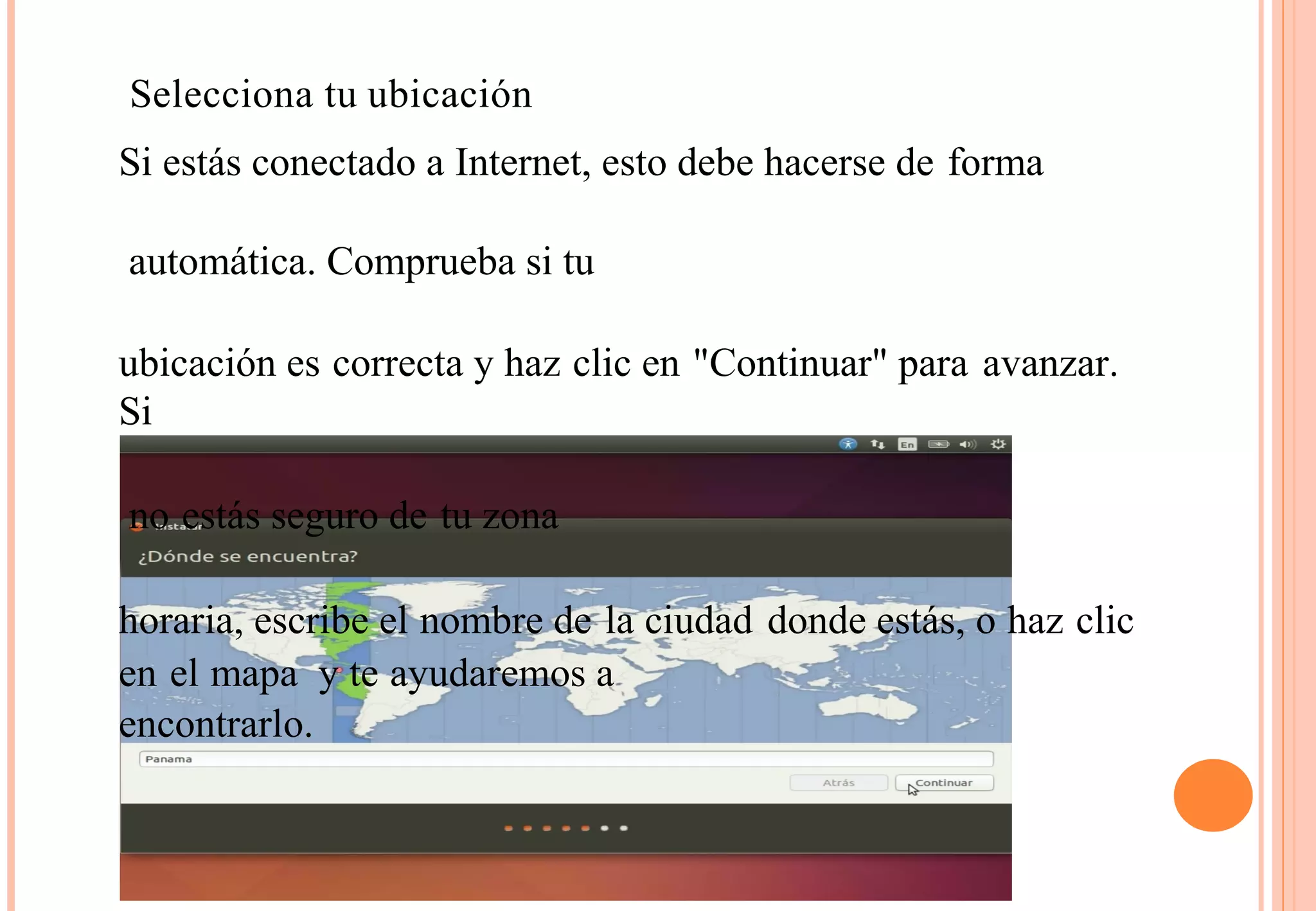 Selecciona tu ubicación 
Si estás conectado a Internet, esto debe hacerse de forma 
automática. Comprueba si tu 
ubicación es correcta y haz clic en "Continuar" para avanzar. 
Si 
no estás seguro de tu zona 
horaria, escribe el nombre de la ciudad donde estás, o haz clic 
en el mapa y te ayudaremos a 
encontrarlo. 
 
