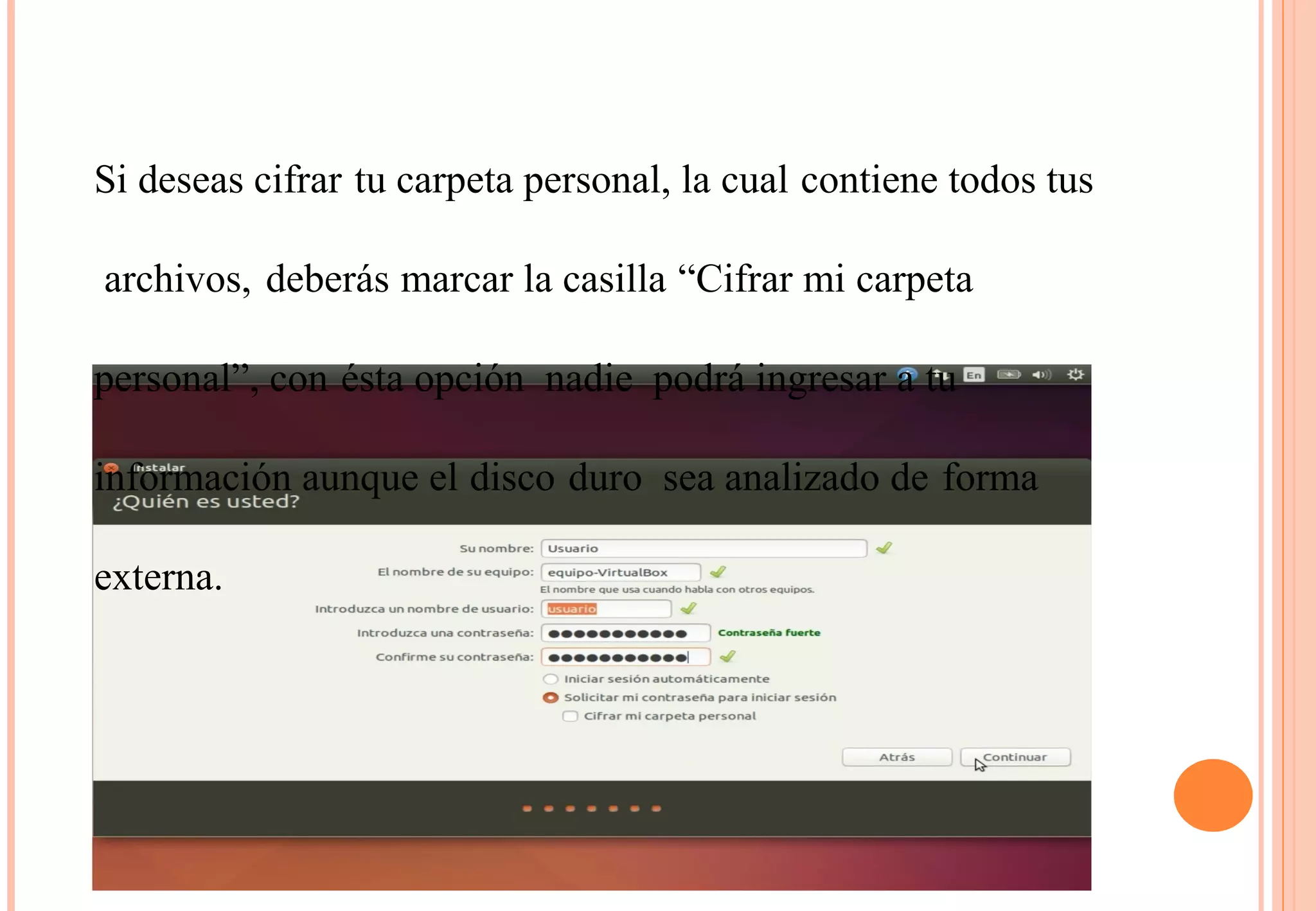 Si deseas cifrar tu carpeta personal, la cual contiene todos tus 
archivos, deberás marcar la casilla “Cifrar mi carpeta 
personal”, con ésta opción nadie podrá ingresar a tu 
información aunque el disco duro sea analizado de forma 
externa. 
 