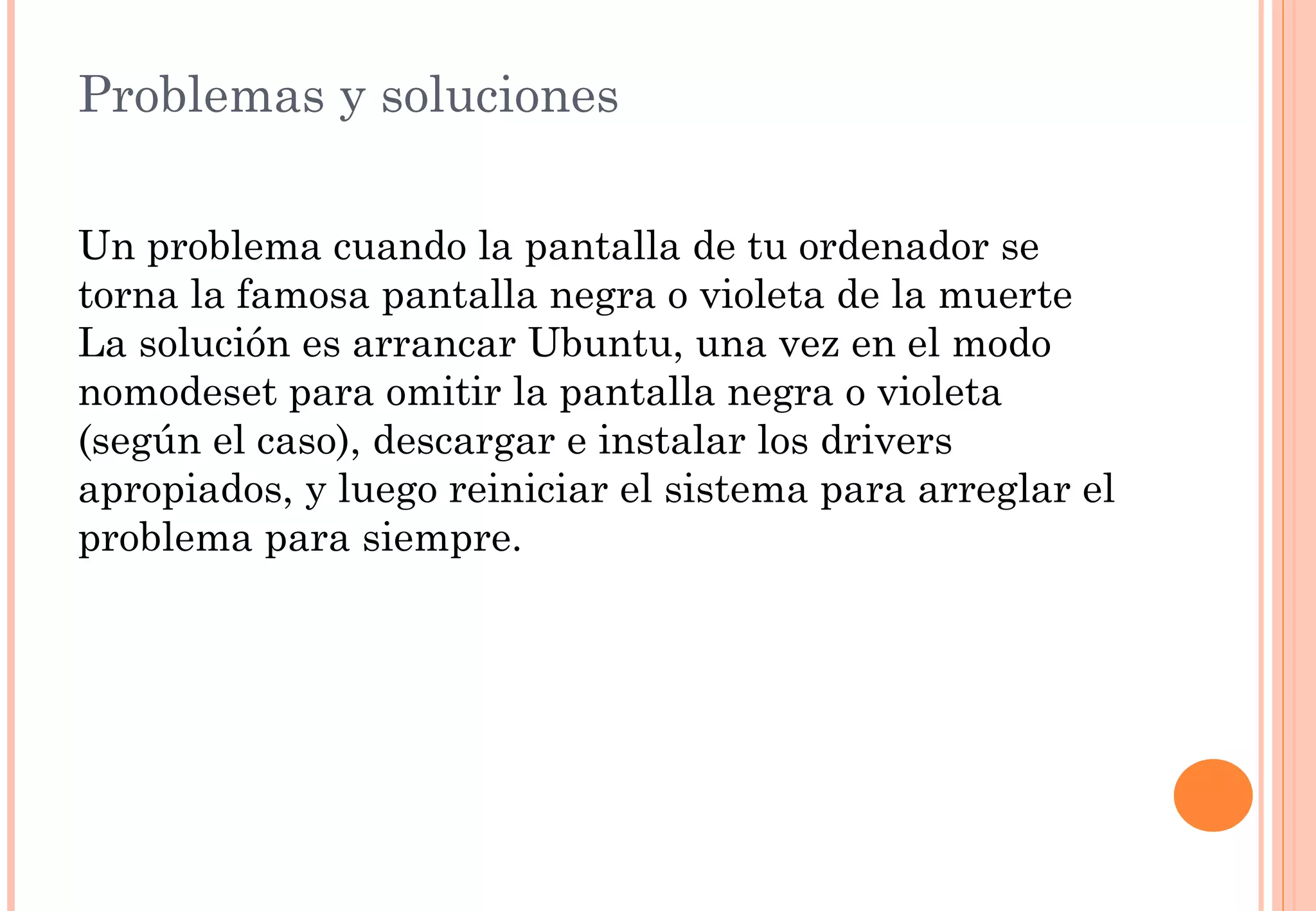 Problemas y soluciones 
Un problema cuando la pantalla de tu ordenador se 
torna la famosa pantalla negra o violeta de la muerte 
La solución es arrancar Ubuntu, una vez en el modo 
nomodeset para omitir la pantalla negra o violeta 
(según el caso), descargar e instalar los drivers 
apropiados, y luego reiniciar el sistema para arreglar el 
problema para siempre. 
 