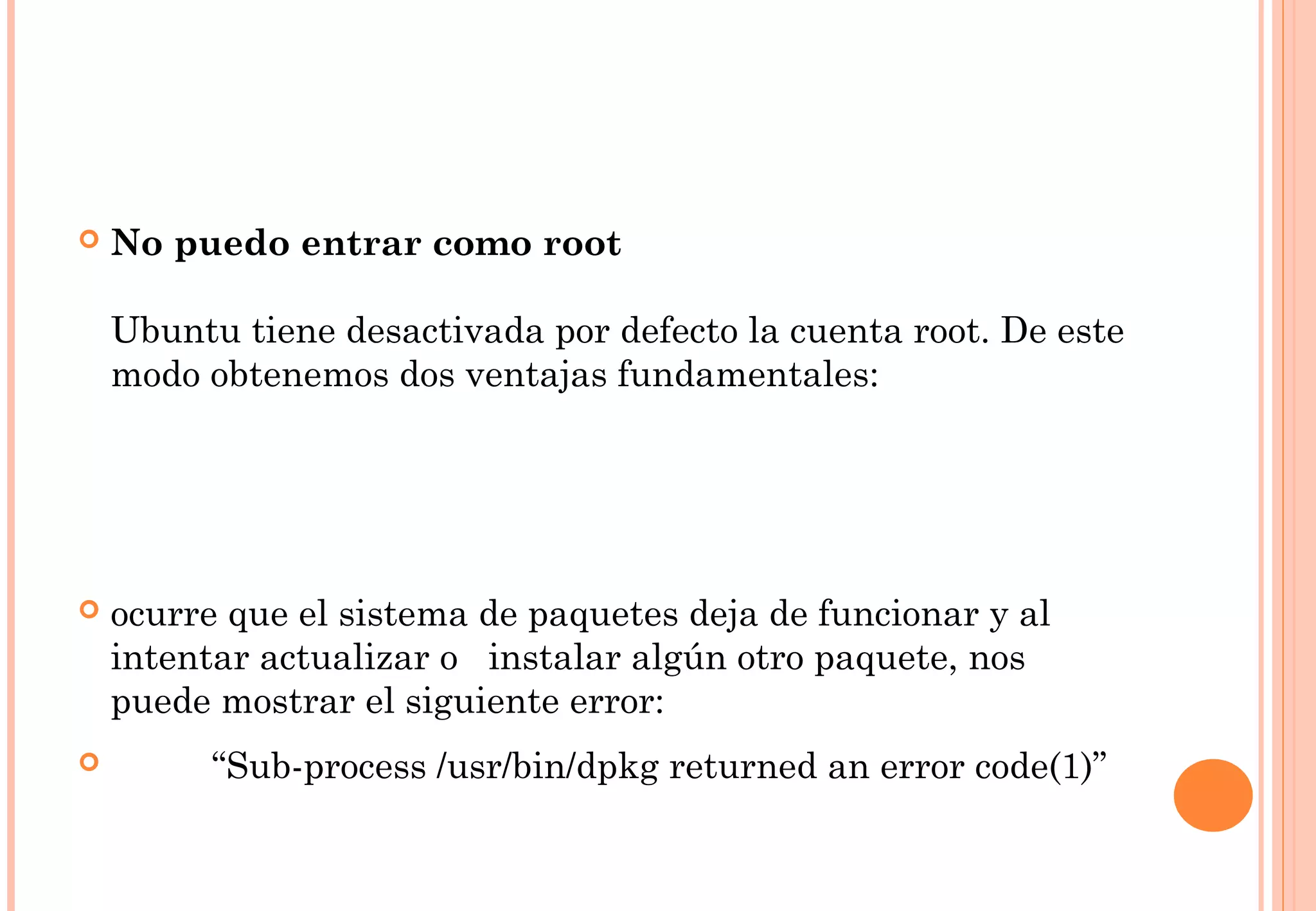  No puedo entrar como root 
Ubuntu tiene desactivada por defecto la cuenta root. De este 
modo obtenemos dos ventajas fundamentales: 
 ocurre que el sistema de paquetes deja de funcionar y al 
intentar actualizar o instalar algún otro paquete, nos 
puede mostrar el siguiente error: 
 “Sub-process /usr/bin/dpkg returned an error code(1)” 
