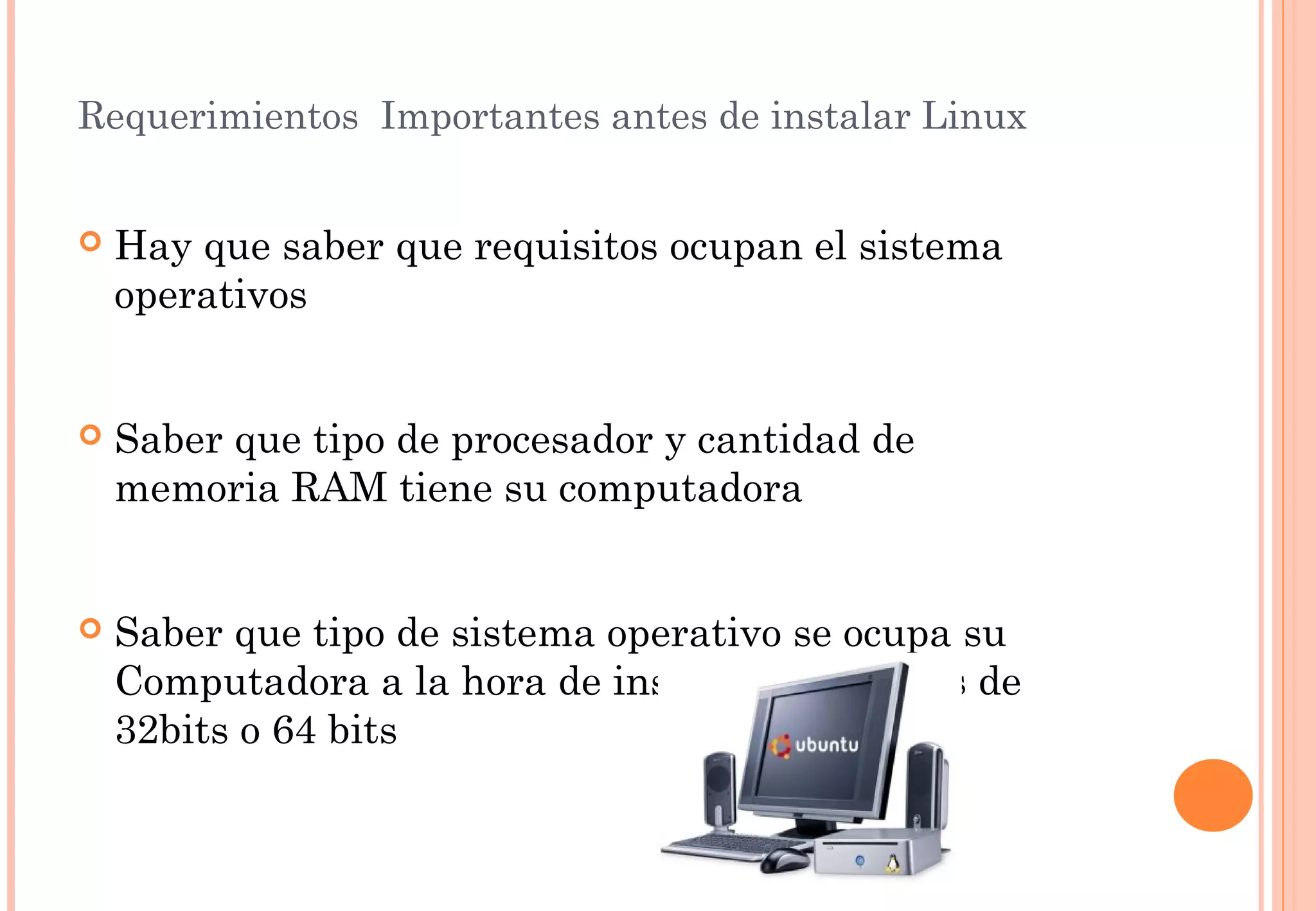 Requerimientos Importantes antes de instalar Linux 
 Hay que saber que requisitos ocupan el sistema 
operativos 
 Saber que tipo de procesador y cantidad de 
memoria RAM tiene su computadora 
 Saber que tipo de sistema operativo se ocupa su 
Computadora a la hora de instalar saber si es de 
32bits o 64 bits 
 
