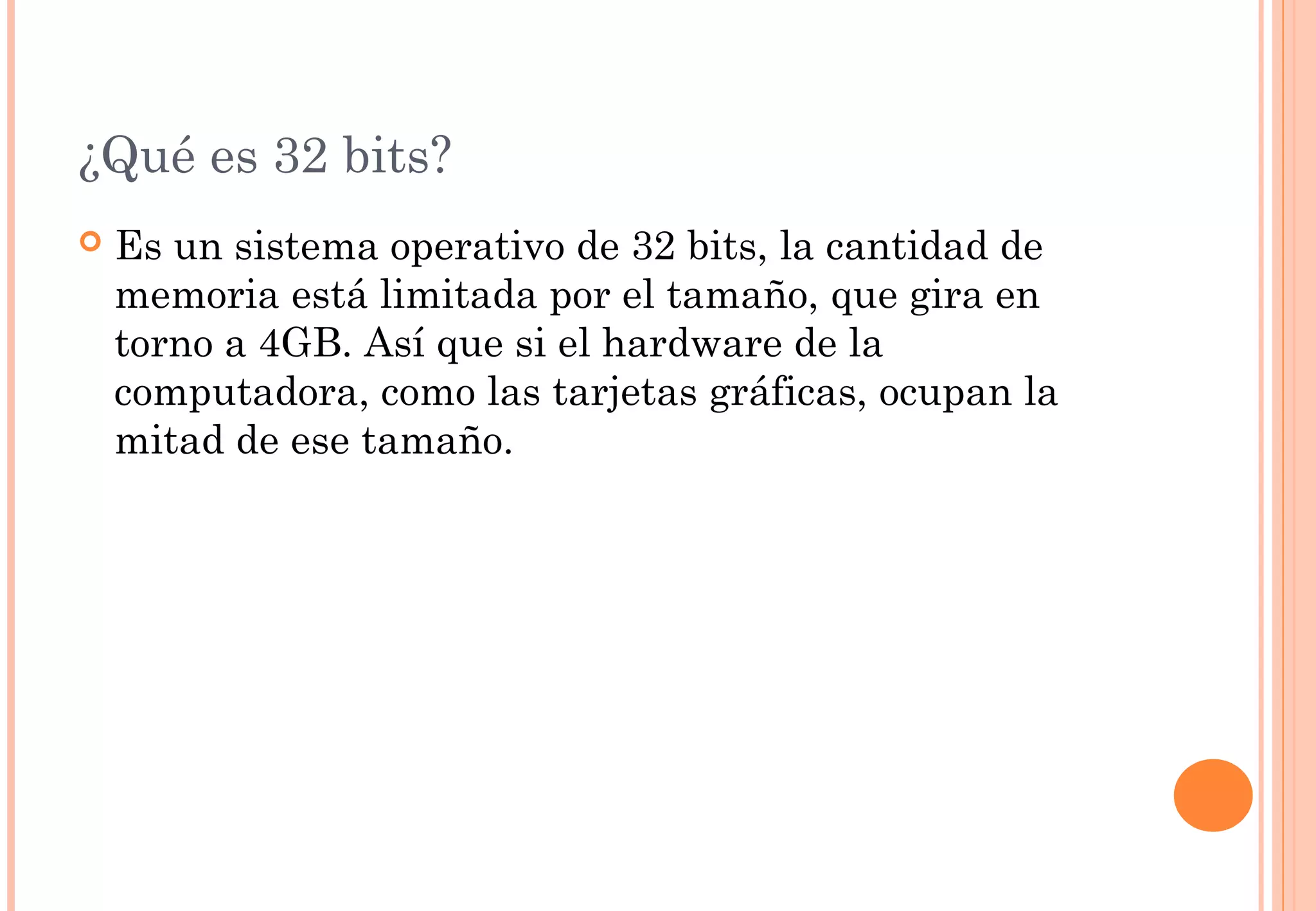 ¿Qué es 32 bits? 
 Es un sistema operativo de 32 bits, la cantidad de 
memoria está limitada por el tamaño, que gira en 
torno a 4GB. Así que si el hardware de la 
computadora, como las tarjetas gráficas, ocupan la 
mitad de ese tamaño. 
 