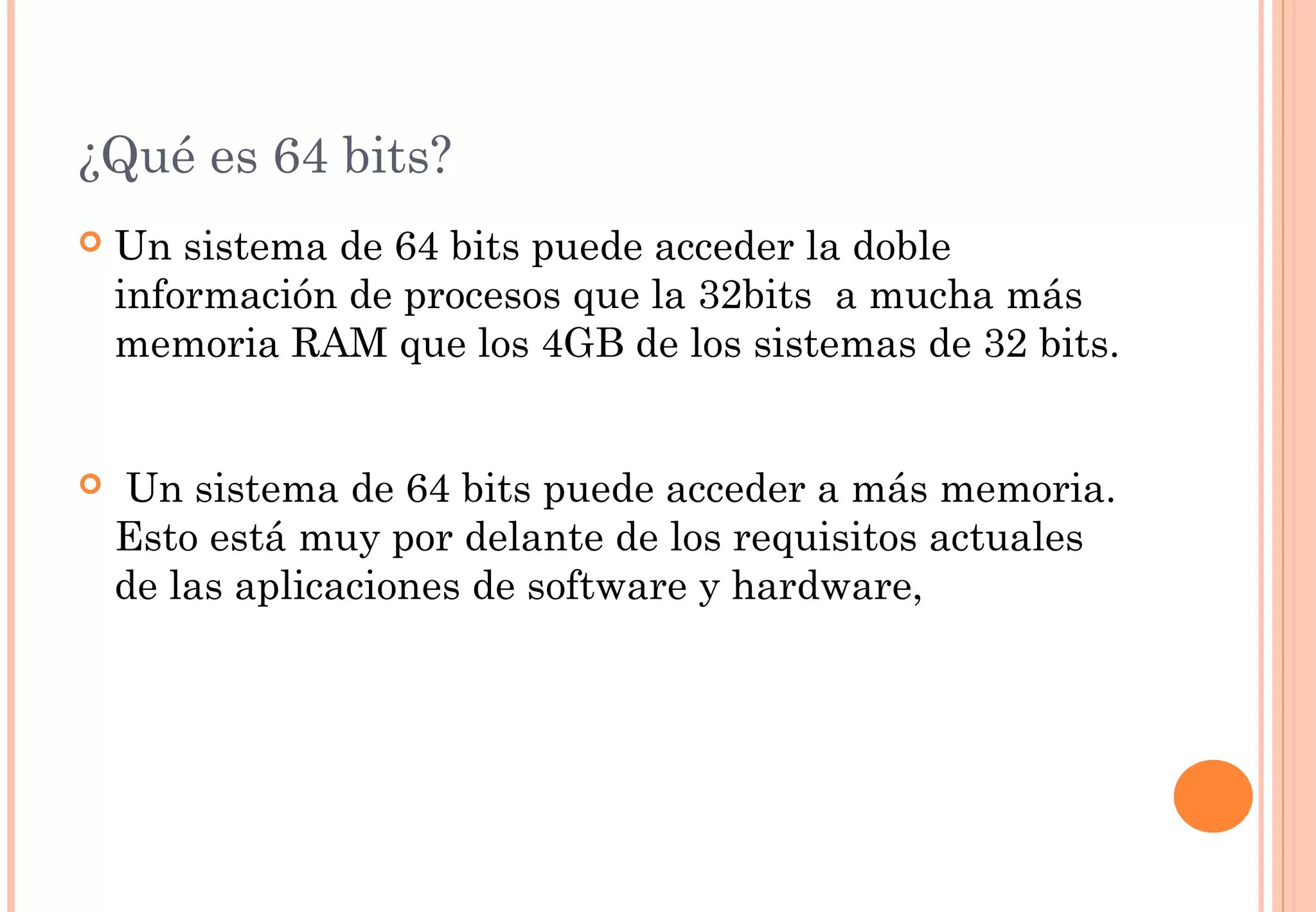 ¿Qué es 64 bits? 
 Un sistema de 64 bits puede acceder la doble 
información de procesos que la 32bits a mucha más 
memoria RAM que los 4GB de los sistemas de 32 bits. 
 Un sistema de 64 bits puede acceder a más memoria. 
Esto está muy por delante de los requisitos actuales 
de las aplicaciones de software y hardware, 
 